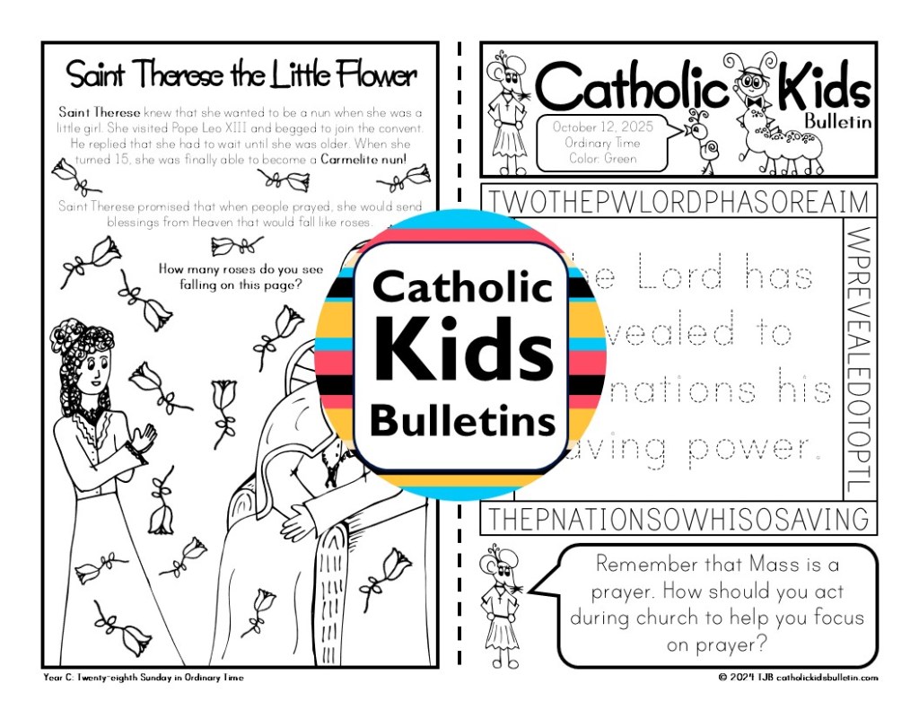 October Catholic Kids Bulletins include...

Saint Michael the Archangel 
Saint Raphael the Archangel
Saint Gabriel the Archangel
Ordinary Time
Saint Therese the Little Flower
Saint Francis of Assisi
Saint Jude

These worksheets are designed to match each week’s Mass readings, making them perfect for engaging young hearts and minds during the liturgy.

✝️ Weekly Gospel Connection:

Each bulletin includes a coloring page that reflects the week’s Gospel reading.

✨ Saint of the Week:

Each week highlights a Catholic Saint, inspiring kids with the stories of holy men and women.

✍️ Weekly Activities:

Kids can dive into fun activities, which are different every week. The bulletins may include Psalm tracing, mazes, color-by-number, puzzles, and word searches.

✔️Mass Liturgy Outline:

The top of each bulletin features an outline of the Mass, helping kids learn the order and structure of the liturgy as they follow along.