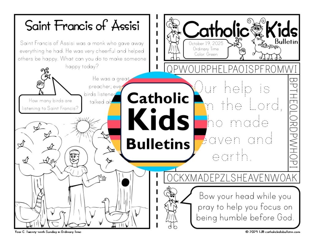 October Catholic Kids Bulletins include...

Saint Michael the Archangel 
Saint Raphael the Archangel
Saint Gabriel the Archangel
Ordinary Time
Saint Therese the Little Flower
Saint Francis of Assisi
Saint Jude

These worksheets are designed to match each week’s Mass readings, making them perfect for engaging young hearts and minds during the liturgy.

✝️ Weekly Gospel Connection:

Each bulletin includes a coloring page that reflects the week’s Gospel reading.

✨ Saint of the Week:

Each week highlights a Catholic Saint, inspiring kids with the stories of holy men and women.

✍️ Weekly Activities:

Kids can dive into fun activities, which are different every week. The bulletins may include Psalm tracing, mazes, color-by-number, puzzles, and word searches.

✔️Mass Liturgy Outline:

The top of each bulletin features an outline of the Mass, helping kids learn the order and structure of the liturgy as they follow along.