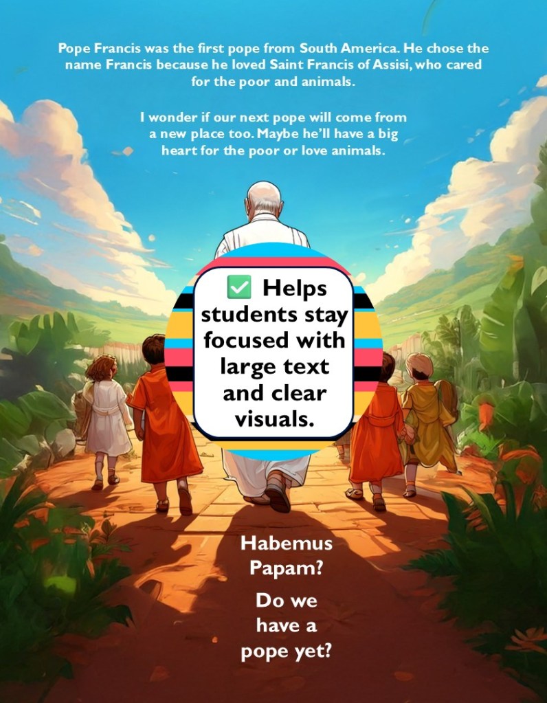 Want to make Church history come alive for your students? I just finished a brand-new picture book that does exactly that—Habemus Papam? Do We Have a Pope? is the perfect way to introduce your kids to the excitement, mystery, and beauty of how we choose a Catholic pope.

This book isn’t just a story—it’s a journey through time, with real stories of real popes elected during past conclaves. Your students will learn about:

St. John Paul II, the first non-Italian pope in over 400 years.

Pope Benedict XVI, a brilliant theologian with decades of Vatican experience.

Pope Francis, the first Jesuit pope—and the first pope from the Americas!

And that’s just the beginning! This book also introduces Saint Peter, Pope Sixtus II, Pope Damasus I, Pope Celestine V, Pope Innocent III, Pope Julius II, Pope Gregory XII, Pope Paul VI, and Pope John XXIII.