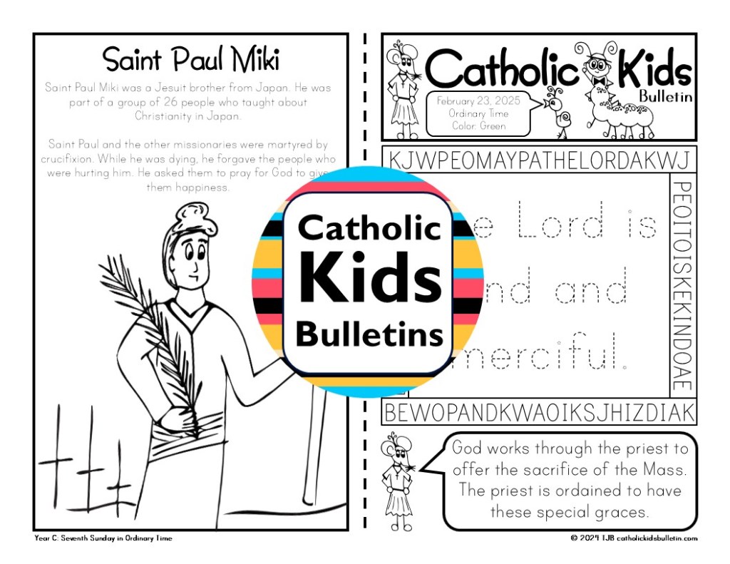February Bulletins include...

✝️ Ordinary Time

✝️ Saint Josephine Bakhita

✝️ Saint Paul Miki

✝️ Saint Blaise

✝️ Saint Valentine (Check out this skit about Saint Valentine!)

✝️ Saint Francisco and Jacinta Marta

These worksheets are designed to match each week’s Mass readings, making them perfect for engaging young hearts and minds during the liturgy.

✝️ Weekly Gospel Connection:

Each bulletin includes a coloring page that reflects the week’s Gospel reading.

✨ Saint of the Week:

Each week highlights a Catholic Saint, inspiring kids with the stories of holy men and women.

✍️ Weekly Activities:

Kids can dive into fun activities, which are different every week. The bulletins may include Psalm tracing, mazes, color-by-number, puzzles, and word searches.

✔️Mass Liturgy Outline:

The top of each bulletin features an outline of the Mass, helping kids learn the order and structure of the liturgy as they follow along.
