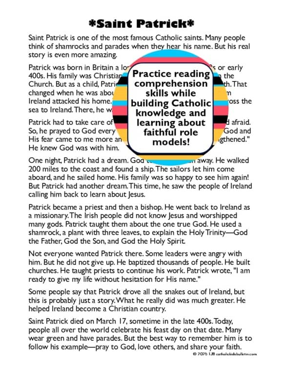 Bring the life and teachings of Saint Patrick into your classroom or home with this engaging Saint Patrick Reading Comprehension & Coloring Activities Bundle!

This resource is perfect for Catholic classrooms, homeschool settings, and parish groups, helping students learn about Saint Patrick, Saint Patrick’s Day, and the Holy Trinity through interactive reading and creative activities.

What’s Included:

Saint Patrick Reading Comprehension Activity

Three leveled passages (upper elementary, middle school, and high school) about Saint Patrick’s life, faith, and missionary work

10 multiple-choice questions to check understanding

10 discussion questions to encourage deeper thinking and reflection

Mini-poster activity for students to illustrate key takeaways from the passage

Saint Patrick Coloring Pages

Page 1: A beautifully designed image of Saint Patrick’s name and a shamrock symbolizing the Father, Son, and Holy Spirit, with a bishop’s hat and March 17th Feast Day details

Page 2: Saint Patrick’s famous quote, “Christ beside me...”, along with a bishop’s hat and a snake to highlight key symbols of his story

Page 3: A large shamrock with an abstract background, perfect for coloring and reflecting on the Holy Trinity

Saint Patrick Shamrock Maze & Coloring Page

A fun and interactive maze shaped like a shamrock, reinforcing Saint Patrick’s teaching on the Trinity

This coloring activity helps students connect with Saint Patrick’s role in spreading Christianity in Ireland